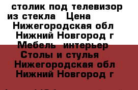 столик под телевизор из стекла › Цена ­ 3 000 - Нижегородская обл., Нижний Новгород г. Мебель, интерьер » Столы и стулья   . Нижегородская обл.,Нижний Новгород г.